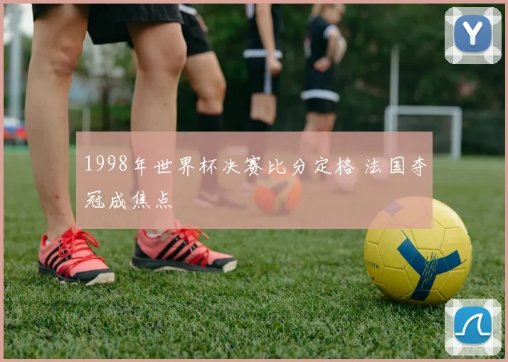 1998年世界杯决赛比分定格 法国夺冠成焦点